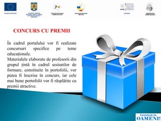 CONCURS CU PREMII

În cadrul portalului vor fi realizate
concursuri     specifice    pe     teme
educaţionale.
Materialele elaborate de profesorii din
grupul ţintă în cadrul sesiunilor de
formare, constituite în portofolii, vor
putea fi înscrise în concurs, iar cele
mai bune portofolii vor fi răsplătite cu
premii atractive.
 