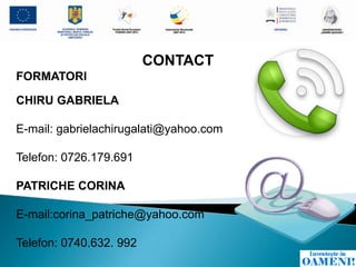 CONTACT
FORMATORI

CHIRU GABRIELA

E-mail: gabrielachirugalati@yahoo.com

Telefon: 0726.179.691

PATRICHE CORINA

E-mail:corina_patriche@yahoo.com

Telefon: 0740.632. 992
 