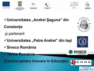 Universitatea „Andrei Şaguna” din
Constanţa
şi partenerii
Universitatea „Petre Andrei” din Iaşi
Siveco România
Tehne România
(Centrul pentru Inovare în Educaţie)
 