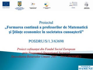 Proiectul
„Formarea continuă a profesorilor de Matematică
  şi Știinţe economice în societatea cunoaşterii”

               POSDRU/S/1.3/63698
       Proiect cofinanţat din Fondul Social European
           prin Programul Operaţional Sectorial
   Dezvoltarea Resurselor Umane 2007 – 2013 (POSDRU)
 
