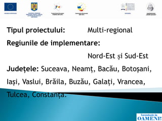 Tipul proiectului:        Multi-regional
Regiunile de implementare:
                          Nord-Est și Sud-Est
Judeţele: Suceava, Neamţ, Bacău, Botoşani,
Iaşi, Vaslui, Brăila, Buzău, Galaţi, Vrancea,
Tulcea, Constanţa.
 