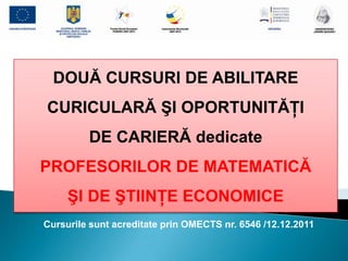 DOUĂ CURSURI DE ABILITARE
CURICULARĂ ŞI OPORTUNITĂŢI
         DE CARIERĂ dedicate
PROFESORILOR DE MATEMATICĂ
     ŞI DE ŞTIINŢE ECONOMICE
Cursurile sunt acreditate prin OMECTS nr. 6546 /12.12.2011
 