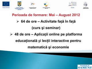 Perioada de formare: Mai – August 2012
    64 de ore – Activitate față în față
             (curs şi seminar)
 48 de ore – Aplicații online pe platforma
   educaţională și lecţii interactive pentru
          matematică şi economie
 