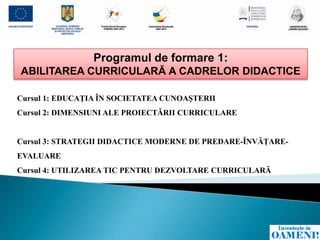 Programul de formare 1:
ABILITAREA CURRICULARĂ A CADRELOR DIDACTICE

Cursul 1: EDUCAŢIA ÎN SOCIETATEA CUNOAŞTERII
Cursul 2: DIMENSIUNI ALE PROIECTĂRII CURRICULARE


Cursul 3: STRATEGII DIDACTICE MODERNE DE PREDARE-ÎNVĂŢARE-
EVALUARE
Cursul 4: UTILIZAREA TIC PENTRU DEZVOLTARE CURRICULARĂ
 