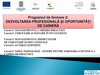 Programul de formare 2:
 DEZVOLTAREA PROFESIONALĂ ŞI OPORTUNITĂŢI
                DE CARIERĂ
Cursul 1: MANAGEMENTUL CARIEREI DIDACTICE
Cursul 2: CERCETARE ŞI INOVARE ÎN ÎNVĂŢĂMÂNT

Cursul 3: MANAGEMENTUL PROIECTELOR
DE CERCETARE ŞI EDUCAŢIONALE
Cursul 4: AUTORAT ȘTIINȚIFIC

Cursul 5: NOILE TEHNOLOGII – SUPORT PENTRU FORMAREA CONTINUĂ A
CADRELOR DIDACTICE
 