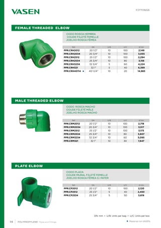 14 POLYPROPYLENE · Pipes and Fittings
Ref. DN U/B U/C €/Uni.
Ref. DN U/B U/C €/Uni.
Ref. DN U/B U/C €/Uni.
●
PIPE IN BAR PPR 80 SDR 6 / S 2,5 PN20		
TUBE EN BARRE PPR 80 SDR 6 / S 2,5 PN20		
TUBO EM VARA PPR 80 SDR 6 / S 2,5 PN20			 		
CODO ROSCA HEMBRA
COUDE FILETÉ FEMELLE		
JOELHO ROSCA FÊMEA					 		
PIPE IN BAR PPR 80 SDR 6 / S 2,5 PN20		
TUBE EN BARRE PPR 80 SDR 6 / S 2,5 PN20		
TUBO EM VARA PPR 80 SDR 6 / S 2,5 PN20			 		
CODO ROSCA MACHO			
COUDE FILETÉ MÂLE		
JOELHO ROSCA MACHO					 		
PIPE IN BAR PPR 80 SDR 6 / S 2,5 PN20		
TUBE EN BARRE PPR 80 SDR 6 / S 2,5 PN20		
TUBO EM VARA PPR 80 SDR 6 / S 2,5 PN20			 		
CODO PLACA
COUDE MURAL FILETÉ FEMELLE 		
JOELHO ROSCA FÊMEA C/ PATER					 		
FEMALE THREADED ELBOW
MALE THREADED ELBOW
PLATE ELBOW
● Material not VASEN.
FITTINGS
DN: mm • U/B: Units per bag • U/C: Units per box
PPR.CRH2012 20 1/2” 10 100 2,149
PPR.CRH2034 20 3/4” 10 100 3,055
PPR.CRH2512 25 1/2” 10 100 2,294
PPR.CRH2534 25 3/4” 10 80 3,156
PPR.CRH3234 32 3/4” 5 60 4,224
PPR.CRH321 32 1” 5 40 6,399
PPR.CRH40114 40 1.1/4” 10 20 14,983
PPR.CRM2012 20 1/2” 10 100 2,718
PPR.CRM2034 20 3/4” 10 100 3,517
PPR.CRM2512 25 1/2” 10 100 3,173
PPR.CRM2534 25 3/4” 10 80 3,607
PPR.CRM3234 32 3/4” 10 60 5,095
PPR.CRM321 32 1” 10 30 7,647
PPR.CP2012 20 1/2” 10 100 2,120
PPR.CP2512 25 1/2” 5 40 2,450
PPR.CP2534 25 3/4” 5 50 3,619
 
