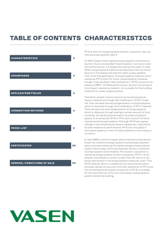 CHARACTERISTICS
TABLE OF CONTENTS
CHARACTERISTICS 2
3
3
6
4
28
29
ADVANTAGES
APPLICATION FIELDS
PRICE LIST
CONNECTION METHODS
CERTIFICATES
GENERAL CONDITIONS OF SALE
PP-R is short for polypropylene random copolymer, also na-
med as polypropylene type 3.
In 1957, Italian firstly realized polypropylene industrial pro-
duction. Due to its excellent heat-resistant, corrosion-resis-
tant performance, it is deeply favored by the users. In late
1970s, polypropylene material has deemed to be the future
direction of building cold and hot water supply pipeline.
That is the first generation of polypropylene material, which
named as PP-H, short for homo- polypropylene. However,
though it has excellent heat-resistance ( 110ºC), pressure re-
sistance (MRS = 10 MPa) performance, its poor low-tempera-
ture impact resistance makes it not suitable for the building
cold and hot water supply pipeline.
Therefore, people tried to improve its low-temperature
impact resistance through the modification of PP-H mate-
rial. Then we have the second generation of polypropylene,
which is obtained through the modification of PP-H material.
Then we have the second generation of polypropylene,
which is obtained through adding a certain amount of vinyl
monomer during the polymerization process of polypro-
pylene. It is named as PP-B or PP-H, wich is short for block
copolymerized polypropylene. Although PP-B has a great
change in low-temperature impact resistance, it sacrificed
its heat resistance performance. PP-B can only apply in
cold water pipeline or the hot water pipeline in low pressure
condition.
In late 1980s, some European petrochemical corporations
break the traditional polypropylene liquid-phase polymeri-
zation process, adopting the advanced gas phase polyme-
rization technology, which synthesized random copolymer
of polypropylene and ethylene. The random copolymer is
named as polypropylene random copolymer, PP-R in short,
wherein the ethylene content is less than 5%, which is ran-
domly distributed in the polypropylene molecular chain. This
PP-R material, which is created by the new polymerization
process, taking into account the heat resistance of PP-H and
the low-temperature impact properties of PP-B, is suitable
for the manufacture of hot and cold water supply pipeline
system inside the building.
 