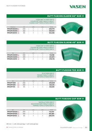 23
POLYPROPYLENE · Pipes and Fittings
BUTT FUSION ELBOW 90º SDR 11
BUTT FUSION ELBOW 45º SDR 11
BUTT FUSION TEE SDR 11
BUTT FUSION CAP SDR 11
Reference DN U/B U/C €/Uni.
Ref. DN U/B U/C €/Uni.
Ref. DN U/B U/C €/Uni.
Ref. DN U/B U/C €/Uni.
PIPE IN BAR PPR 80 SDR 6 / S 2,5 PN20		
TUBE EN BARRE PPR 80 SDR 6 / S 2,5 PN20		
TUBO EM VARA PPR 80 SDR 6 / S 2,5 PN20			 		
CODO 90º A TOPE SDR 11
COUDE 90º SDR 11 BOUT A BOUT
CURVA A 90º TOPO A TOPO SDR 11
CODO 45º A TOPE SDR 11
COUDE 45º SDR 11 BOUT A BOUT
CURVA A 45º TOPO A TOPO SDR 11
PIPE IN BAR PPR 80 SDR 6 / S 2,5 PN20		
TUBE EN BARRE PPR 80 SDR 6 / S 2,5 PN20		
TUBO EM VARA PPR 80 SDR 6 / S 2,5 PN20			 		
TE A TOPE SDR 11
TÉ SDR 11 BOUT A BOUT
TÊ TOPO A TOPO SDR 11
PIPE IN BAR PPR 80 SDR 6 / S 2,5 PN20		
TUBE EN BARRE PPR 80 SDR 6 / S 2,5 PN20		
TUBO EM VARA PPR 80 SDR 6 / S 2,5 PN20			 		
TAPÓN A TOPE SDR 11
BOUCHON SDR 11 BOUT A BOUT
TAMPÃO TOPO A TOPO SDR 11
Delivery time on request
BUTT FUSION FITTINGS
DN: mm • U/B: Units per bag • U/C: Units per box
PPR.BFC90200 200 1 1 200,773
PPR.BFC90250 250 1 1 349,933
PPR.BFC90315 315 1 1 523,438
PPR.BFC45200 200 1 1 142,188
PPR.BFC45250 250 1 1 241,872
PPR.BFC45315 315 1 1 476,716
PPR.BFT200 200 1 1 205,608
PPR.BFT250 250 1 1 322,215
PPR.BFT315 315 1 1 552,561
PPR.BFTAP200 200 1 1 112,334
PPR.BFTAP250 250 1 1 164,284
PPR.BFTAP315 315 1 1 209,375
 