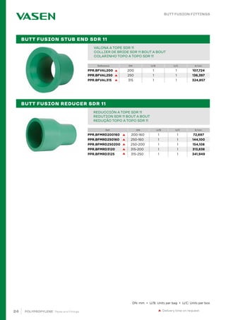24 POLYPROPYLENE · Pipes and Fittings
Reference DN U/B U/C €/Uni.
PIPE IN BAR PPR 80 SDR 6 / S 2,5 PN20		
TUBE EN BARRE PPR 80 SDR 6 / S 2,5 PN20		
TUBO EM VARA PPR 80 SDR 6 / S 2,5 PN20			 		
VALONA A TOPE SDR 11
COLLIER DE BRIDE SDR 11 BOUT A BOUT
COLARINHO TOPO A TOPO SDR 11
PIPE IN BAR PPR 80 SDR 6 / S 2,5 PN20		
TUBE EN BARRE PPR 80 SDR 6 / S 2,5 PN20		
TUBO EM VARA PPR 80 SDR 6 / S 2,5 PN20			 		
REDUCCIÓN A TOPE SDR 11
REDUTION SDR 11 BOUT A BOUT
REDUÇÃO TOPO A TOPO SDR 11
BUTT FUSION STUB END SDR 11
BUTT FUSION REDUCER SDR 11
Delivery time on request.
BUTT FUSION FITTINGS
DN: mm • U/B: Units per bag • U/C: Units per box
PPR.BFVAL200 200 1 1 107,724
PPR.BFVAL250 250 1 1 136,397
PPR.BFVAL315 315 1 1 324,857
Ref. DN U/B U/C €/Uni.
PPR.BFMRD200160 200-160 1 1 72,697
PPR.BFMRD250160 250-160 1 1 144,100
PPR.BFMRD250200 250-200 1 1 154,108
PPR.BFMRD3120 315-200 1 1 313,838
PPR.BFMRD3125 315-250 1 1 341,949
 