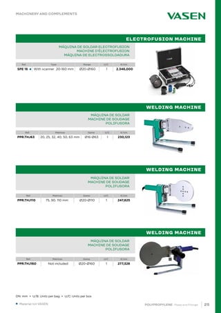25
POLYPROPYLENE · Pipes and Fittings
Ref. Type Range U/C €/Uni.
SPE 16 With scanner 20-160 mm Ø20-Ø160 1 2.346,000
Ref. Matrices Gama U/C €/Uni.
PPR.THJ63 20, 25, 32, 40, 50, 63 mm Ø16-Ø63 1 230,123
●
		
PIPE IN BAR PPR 80 SDR 6 / S 2,5 PN20		
TUBE EN BARRE PPR 80 SDR 6 / S 2,5 PN20		
TUBO EM VARA PPR 80 SDR 6 / S 2,5 PN20			 		
MÁQUINA DE SOLDAR ELECTROFUSION
MACHINE D’ÉLECTROFUSION
MÁQUINA DE ELECTROSSOLDADURA
PIPE IN BAR PPR 80 SDR 6 / S 2,5 PN20		
TUBE EN BARRE PPR 80 SDR 6 / S 2,5 PN20		
TUBO EM VARA PPR 80 SDR 6 / S 2,5 PN20			 		
MÁQUINA DE SOLDAR
MACHINE DE SOUDAGE
POLIFUSORA
ELECTROFUSION MACHINE
WELDING MACHINE
Ref. Matrices Gama U/C €/Uni.
PPR.THJ110 75, 90, 110 mm Ø20-Ø110 1 247,825
Ref. Matrices Gama U/C €/Uni.
PPR.THJ160 Not included Ø20-Ø160 1 277,328
PIPE IN BAR PPR 80 SDR 6 / S 2,5 PN20		
TUBE EN BARRE PPR 80 SDR 6 / S 2,5 PN20		
TUBO EM VARA PPR 80 SDR 6 / S 2,5 PN20			 		
MÁQUINA DE SOLDAR
MACHINE DE SOUDAGE
POLIFUSORA
PIPE IN BAR PPR 80 SDR 6 / S 2,5 PN20		
TUBE EN BARRE PPR 80 SDR 6 / S 2,5 PN20		
TUBO EM VARA PPR 80 SDR 6 / S 2,5 PN20			 		
MÁQUINA DE SOLDAR
MACHINE DE SOUDAGE
POLIFUSORA
WELDING MACHINE
WELDING MACHINE
MACHINERY AND COMPLEMENTS
DN: mm • U/B: Units per bag • U/C: Units per box
● Material not VASEN.
 