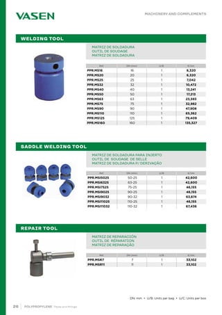 26 POLYPROPYLENE · Pipes and fittings
Ref. DN (mm) U/B €/Uni.
MATRIZ DE SOLDADURA PARA INJERTO
OUTIL DE SOUDAGE DE SELLE
MATRIZ DE SOLDADURA P/ DERIVAÇÃO
SADDLE WELDING TOOL
Ref. DN (mm) U/B €/Uni.
MATRIZ DE REPARACIÓN
OUTIL DE RÉPARATION
MATRIZ DE REPARAÇÃO
REPAIR TOOL
MACHINERY AND COMPLEMENTS
Ref. DN (mm) U/B €/Uni.
PIPE IN BAR PPR 80 SDR 6 / S 2,5 PN20		
TUBE EN BARRE PPR 80 SDR 6 / S 2,5 PN20		
TUBO EM VARA PPR 80 SDR 6 / S 2,5 PN20			 		
MATRIZ DE SOLDADURA
OUTIL DE SOUDAGE
MATRIZ DE SOLDADURA
WELDING TOOL
DN: mm • U/B: Units per bag • U/C: Units per box
PPR.MSI5025 50-25 1 42,600
PPR.MSI6325 63-25 1 42,600
PPR.MSI7525 75-25 1 46,155
PPR.MSI9025 90-25 1 46,155
PPR.MSI9032 90-32 1 63,874
PPR.MSI11025 110-25 1 46,155
PPR.MSI11032 110-32 1 67,436
PPR.MSR7 7 1 33,102
PPR.MSR11 11 1 33,102
PPR.MS16 16 1 6,320
PPR.MS20 20 1 6,320
PPR.MS25 25 1 7,042
PPR.MS32 32 1 10,472
PPR.MS40 40 1 13,241
PPR.MS50 50 1 17,213
PPR.MS63 63 1 23,593
PPR.MS75 75 1 32,982
PPR.MS90 90 1 47,908
PPR.MS110 110 1 65,362
PPR.MS125 125 1 79,409
PPR.MS160 160 1 135,327
 