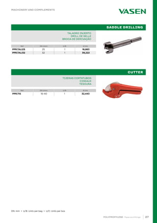 27
POLYPROPYLENE · Pipes and fittings
Ref. DN (mm) U/B €/Uni.
TALADRO INJERTO
DRILL DE SELLE
BROCA DE DERIVAÇÃO
SADDLE DRILLING
Ref. DN (mm) U/B €/Uni.
TIJERAS CORTATUBOS
CISEAUX
TESOURA
CUTTER
		
MACHINERY AND COMPLEMENTS
DN: mm • U/B: Units per bag • U/C: Units per box
PPR.TALI25 25 1 18,863
PPR.TALI32 32 1 39,222
PPR.TIS 16-40 1 32,443
 