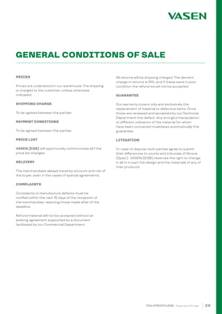 29
GENERAL CONDITIONS OF SALE
POLYPROPYLENE · Pipes and fittings
PRICES
Prices are understood in our warehouse. The shipping
is charged to the customer, unless otherwise
indicated.
SHIPPING CHARGE
To be agreed between the parties
PAYMENT CONDITIONS
To be agreed between the parties
PRICE LIST
VASEN (EGB) will opportunely communicate all f the
price list changes
DELIVERY
The merchandises always travel by account and risk of
the buyer, even in the cases of special agreements.
COMPLAINTS
Complaints or manufacture defects must be
notified within the next 15 days of the reception of
the merchandise, rejecting those made after of the
deadline.
Refund material will not be accepted without an
existing agreement supported by a document
facilitated by our Commercial Department.
All returns will be shipping charged. The demerit
charge in returns is 15%, and if these were in poor
condition the refund would not be accepted.
GUARANTEE
Our warranty covers only and exclusively the
replacement of material or defective items. Once
those are reviewed and accepted by ourTechnical
Department this defect. Any wrongful manipulation
or different utilization of the material for whom
have been conceived invalidates automatically this
guarantee.
LITIGATION
In case of dispute, both parties agree to submit
their differences to courts and tribunals of Girona
(Spain). VASEN/(EGB) reserves the right to change
in all or in part the design and the materials of any of
their products.
 