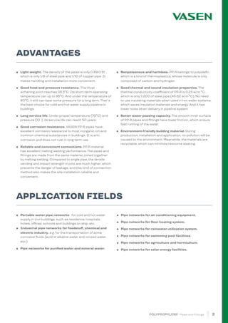 3
ADVANTAGES
APPLICATION FIELDS
POLYPROPYLENE · Pipes and Fittings
● Light weight. The density of the pipes is only 0.89-0.91 ,
which is only 1/9 of steel pipe and 1/10 of copper pipe. It
makes handling and installation more convenient.
● Good heat and pressure resistance. The Vicat
softening point reaches 131.3ºC. Its short-term operating
temperature can up to 95ºC. And under the temperature of
80ºC, it still can bear some pressure for a long term. That´s
the best choice for cold and hot water supply pipeline in
buildings.
● Long service life. Under proper temperature (70ºC) and
pressure (10 ), its service life can reach 50 years.
● Good corrosion resistance. VASEN PP-R pipes have
excellent corrosion resistance to most inorganic ion and
common chemical substances in buildings. It is anti-
corrosion and does not rust in long term use.
● Reliable and convenient connections. PP-R material
has excellent melting welding performance. The pipes and
fittings are made from the same material, joined together
by melting welding. Compared to single pipe, the tensile
vending and impact strength in joint are much higher, which
prevents the danger of leakage, and this kind of connection
method also makes the site installation reliable and
convenient..
● Portable water pipe networke for cold and hot water
supply in civil buildings, such as residence, hospitals,
hotels, offices, schools and buildings on ship, etc.
● Industrial pipe networks for foodstuff, chemical and
electric industry, e.g. for the transportation of some
corrosive fluids (acid or alkaline water and ionized water,
etc.)
● Pipe networks for purified water and mineral water.
● Nonpoisonous and harmless. PP-R belongs to polyolefin,
which is a kind of thermoplastics, whose molecule is only
composed of carbon and hydrogen.
● Good thermal and sound insulation properties. The
thermal conductivity coefficient of PP-R is 0.23 w/m ºC,
which is only 1/200 of steel pipe (43-52 w/m ºC). No need
to use insulating materials when used in hot water systems,
which saves insulation materials and energy. And it has
lower noise when delivery in pipeline system.
● Better water passing capacity. The smooth inner surface
of PP-R pipes and fittings have lower friction, which ensure
fast running of the water.
● Environment-friendly building material. During
production, installation and application, no pollution will be
caused to the environment. Meanwhile, the materials are
recyclable, which can minimize resource wasting.
● Pipe networks for air conditioning equipment.
● Pipe networks for floor heating system.
● Pipe networks for rainwater utilization system.
● Pipe networks for swimming pool facilities.
● Pipe networks for agriculture and horticulture.
● Pipe networks for solar energy facilities.
 