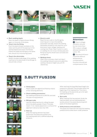5
POLYPROPYLENE · Pipes and Fittings
● Clamp pipes.
Plastic pipes are aligned and fixed by means
of the clamping elements.
● Check welding parameters.
Set welding temperature to 240 5%, and test
the pipe moving pressure.
● Mill pipe ends.
Use the milling machine for milling the pipe
end to be plane-parallel. Check if the pipe
match, if not, makes adjustment, to ensure the
alignment tolerance less than 10%.
● Heat up.
After the heating element has been
positioned, the pipes are pushed onto
the heating plate with a defined adjusting
pressure.
After reaching the specified bead height the
pressure is reduced. This process marks the
beginning of the heating time. This time is
for heating up the pipe ends up to the right
welding temperature.
● Butt weld.
When heating time has expired, divide the
machine slide, remove heating element
quickly and join the pipes (by putting both
parts of the slide together).
● Hold pressure and cool down.
The pipes are fused with the required welding
pressure and cooled down under pressure.
● Mark welding depth.
Mark the depth of electrofusion fitting
again on the ends of the pipes.
● Insert into the fitting.
Push the electrofusion sockets on the
clean and dry end of the pipe (up to the
marked depth) and check the fitness.
Clamp the pipes and fittings at the same
axis, ensure not move during fusion.
● Plug in the electrodes.
Attach the electrode plugs of the welding
machine to the electrode of the fittings, to
ensure fully contact.			
● Electric weld.
Read the bar code on the fittings by
scanning pen or input the welding
parameter manually. Check the welding
parameter showed on the machine, such
as product type, voltage, heating, and
cooling time. Press “Start” button to carry
on welding. Do not move or stress pipe and
fitting during the whole fusion process and
cooling time.
● Welding check.
After fusion process, check and see if
the welding indicators are protruded (the
welding indicators height vary with fit
clearance).
1 Input voltage
deviation should
be not more than
15%, output voltage
allowed deviation is
within 5%.
2 The electrofusion
machine without
temperature
compensation
function should set
compensation time.
Attention:
3.BUTT FUSION
 