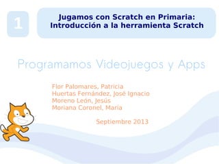 1

Jugamos con Scratch en Primaria:
Introducción a la herramienta Scratch

Programamos Videojuegos y Apps
Flor Palomares, Patricia
Huertas Fernández, José Ignacio
Moreno León, Jesús
Moriana Coronel, María
Septiembre 2013

 