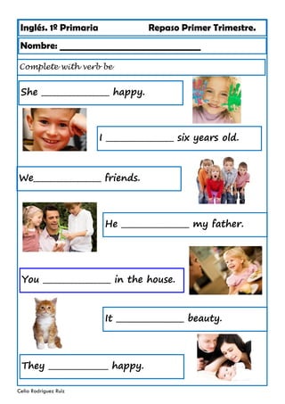 Inglés. 1º Primaria Repaso Primer Trimestre.
Complete with verb be
Nombre: ________________________________
Celia Rodríguez Ruiz
She _________________ happy.
I _________________ six years old.
We_________________ friends.
He _________________ my father.
You _________________ in the house.
It _________________ beauty.
They _______________ happy.
 