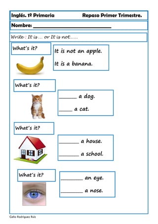 Inglés. 1º Primaria Repaso Primer Trimestre.
Write : It is … or It is not……
Nombre: ________________________________
Celia Rodríguez Ruiz
It is not an apple.
It is a banana.
What´s it?
________ a dog.
______ a cat.
What´s it?
_________ a house.
_________ a school.
What´s it?
__________ an eye.
__________ a nose.
What´s it?
 