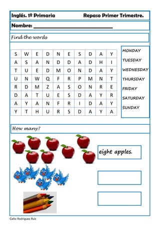 Inglés. 1º Primaria Repaso Primer Trimestre.
Nombre: ________________________________
Celia Rodríguez Ruiz
Find the words
MONDAY
TUESDAY
WEDNESDAY
THURSDAY
FRIDAY
SATURDAY
SUNDAY
S W E D N E S D A Y
A S A N D D A D H I
T U E D M O N D A Y
U N W Q F R P M N T
R D M Z A S O N R E
D A T U E S D A Y R
A Y A N F R I D A Y
Y T H U R S D A Y A
How many?
eight apples.
 