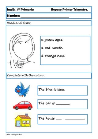 Inglés. 1º Primaria Repaso Primer Trimestre.
Nombre: ________________________________
Celia Rodríguez Ruiz
Read and draw.
2 green eyes.
1 red mouth.
1 orange nose.
Complete with the colour.
The bird is blue.
The car is __________.
The house ____ ______________.
 