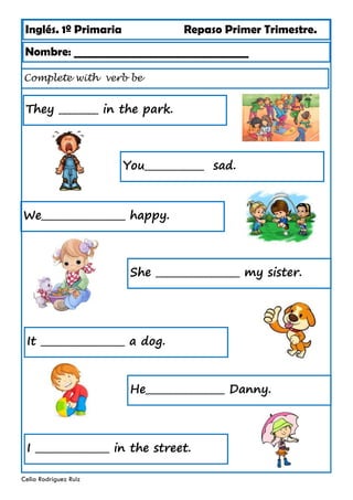 Inglés. 1º Primaria Repaso Primer Trimestre.
Complete with verb be
Nombre: ________________________________
Celia Rodríguez Ruiz
They ________ in the park.
You____________ sad.
We_________________ happy.
She _________________ my sister.
It _________________ a dog.
He________________ Danny.
I _______________ in the street.
 