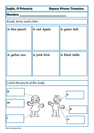 Inglés. 1º Primaria Repaso Primer Trimestre.
Read, draw and color.
Nombre: ________________________________
Celia Rodríguez Ruiz
A blue pencil. A red Apple. A green ball.
A yellow sun. A pink bird. A black table.
Label the parts of the body.
e
h
n
h
m
l
 