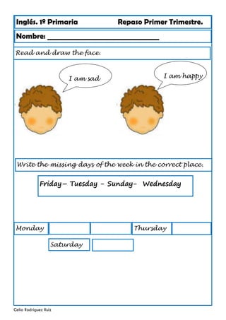 Inglés. 1º Primaria Repaso Primer Trimestre.
Read and draw the face.
Nombre: ________________________________
Celia Rodríguez Ruiz
Write the missing days of the week in the correct place.
Monday
Friday– Tuesday - Sunday- Wednesday
I am sad I am happy
Thursday
Saturday
 