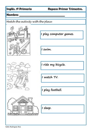 Inglés. 1º Primaria Repaso Primer Trimestre.
Match the activity with the place
Nombre: ________________________________
Celia Rodríguez Ruiz
I play computer games.
I swim.
I ride my bicycle.
I watch TV.
I play football.
I sleep.
 