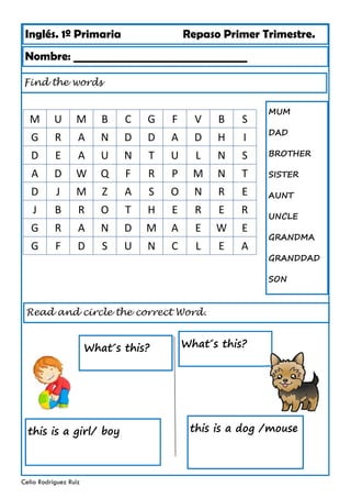 Inglés. 1º Primaria Repaso Primer Trimestre.
Find the words
Nombre: ________________________________
Celia Rodríguez Ruiz
Read and circle the correct Word.
this is a dog /mouse
What´s this?
this is a girl/ boy
MUM
DAD
BROTHER
SISTER
AUNT
UNCLE
GRANDMA
GRANDDAD
SON
What´s this?
M U M B C G F V B S
G R A N D D A D H I
D E A U N T U L N S
A D W Q F R P M N T
D J M Z A S O N R E
J B R O T H E R E R
G R A N D M A E W E
G F D S U N C L E A
 
