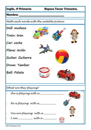 Inglés. 1º Primaria Repaso Tercer Trimestre.
Math each words with the suitable picture
Nombre: ________________________________
Celia Rodríguez Ruiz
Doll: muñeca
Train: tren
Car: coche
Plane: Avión
Guitar: Guitarra
Drum: Tambor
Ball: Pelota
What are they playing?
 She is playing with a____________________
 He is playing with a______________
 You are playing with a __________
 I am ____________ with a ___________
 
