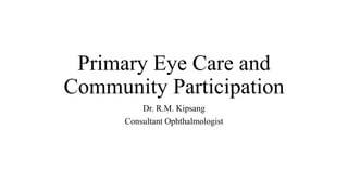 Primary Eye Care and
Community Participation
Dr. R.M. Kipsang
Consultant Ophthalmologist
 