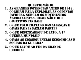 questionário
1. As grandes potências antes de 1914,
   corriam para explorar as colônias
   (áfrica). Surgem os movimentos
   nacionalistas, quais são e que
   objetivos tinham?
2. O que foi o tratado das alianças e
   quais países faziam parte?
3. O que desencadeou de fato, a 1ª
   guerra mundial?
4. Quais as consequências econômicas e
   sociais da guerra?
5. O que levou ao fim da grande
   guerra?
 