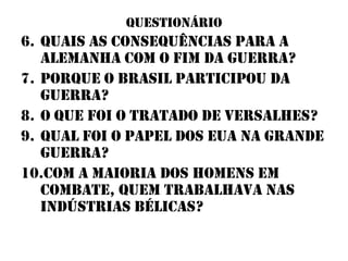 questionário
6. Quais as consequências para a
   alemanha com o fim da guerra?
7. Porque o brasil participou da
   guerra?
8. o que foi o tratado de versalhes?
9. Qual foi o papel dos eua na grande
   guerra?
10.Com a maioria dos homens em
   combate, quem trabalhava nas
   indústrias bélicas?
 