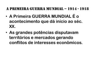 A primeira guerra mundial – 1914 - 1918
• A Primeira GUERRA MUNDIAL É o
  acontecimento que dá início ao séc.
  XX.
• As grandes potências disputavam
  territórios e mercados gerando
  conflitos de interesses econômicos.
 