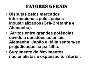 Fatores gerais
• Disputas pelos mercados
  internacionais pelos países
  industrializados (Grã-Bretanha e
  Alemanha).
• Atritos entre grandes potências
  devido a questões coloniais,
  Alemanha, Japão e Itália sentem-se
  prejudicadas na partilha.
• Surgimento de Movimentos
  nacionalistas e expansão territorial.
 