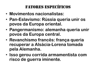 Fatores específicos
• Movimentos nacionalistas:
• Pan-Eslavismo: Rússia queria unir os
  povos da Europa oriental.
• Pangermanismo: alemanha queria unir
  povos da Europa central.
• Revanchismo francês: frança queria
  recuperar a Alsácia-Lorena tomada
  pela Alemanha.
• Isso gerou corrida armamentista com
  risco de guerra iminente.
 