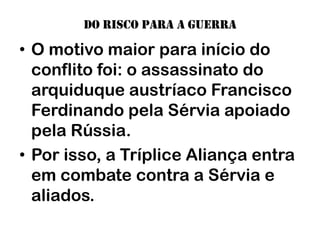 Do risco para a guerra

• O motivo maior para início do
  conflito foi: o assassinato do
  arquiduque austríaco Francisco
  Ferdinando pela Sérvia apoiado
  pela Rússia.
• Por isso, a Tríplice Aliança entra
  em combate contra a Sérvia e
  aliados.
 
