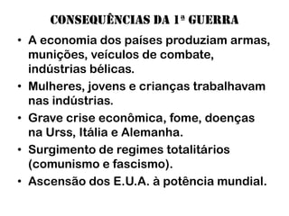 Consequências da 1ª guerra
• A economia dos países produziam armas,
  munições, veículos de combate,
  indústrias bélicas.
• Mulheres, jovens e crianças trabalhavam
  nas indústrias.
• Grave crise econômica, fome, doenças
  na Urss, Itália e Alemanha.
• Surgimento de regimes totalitários
  (comunismo e fascismo).
• Ascensão dos E.U.A. à potência mundial.
 