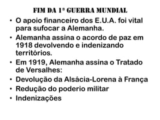 Fim da 1ª guerra mundial
•   O apoio financeiro dos E.U.A. foi vital
    para sufocar a Alemanha.
•   Alemanha assina o acordo de paz em
    1918 devolvendo e indenizando
    territórios.
•   Em 1919, Alemanha assina o Tratado
    de Versalhes:
•   Devolução da Alsácia-Lorena à França
•   Redução do poderio militar
•   Indenizações
 