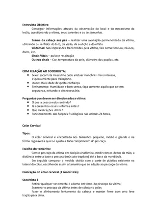 Entrevista Objetiva:
Conseguir informações através da observação do local e do mecanismo da
lesão, questionando a vítima, seus parentes e as testemunhas.
Exame da cabeça aos pés – realizar uma avaliação pormenorizada da vítima,
utilizando os sentidos do tato, da visão, da audição e do olfato.
Sintomas: São impressões transmitidas pela vitima, tais como: tontura, náusea,
dores, etc.
Sinais Vitais – pulso e respiração
Outros sinais – Cor, temperatura da pele, diâmetro das pupilas, etc.
COM RELAÇÃO AO SOCORRISTA:
 Sexo: socorrista masculino pode efetuar manobras mais intensas,
especialmente para transporte.
 Idade: Mais idade desperta confiança
 Treinamento: Humildade e bom senso, faça somente aquilo que se tem
segurança, evitando o desnecessário.
Perguntas que devem ser direcionadas a vítima:
 O que a pessoa esta sentindo?
 Já apresentou esses sintomas antes?
 Que medicações utiliza?
 Funcionamento das funções fisiológicas nas ultimas 24 horas.
Colar Cervical
Tipos:
O colar cervical é encontrado nos tamanhos pequeno, médio e grande e na
forma regulável a qual se ajusta a todo comprimento do pescoço.
Escolha do tamanho:
Com o pescoço da vítima em posição anatômica, medir com os dedos da mão, a
distância entre a base o pescoço (músculo trapézio) até a base da mandibula.
Em seguida comparar a medida obtida com a parte de plástico existente na
lateral do colar, escolhendo assim o tamanho que se adapta ao pescoço da vitima.
Colocação do colar cervical (2 socorristas)
Socorrista 1
Retirar qualquer vestimenta e adorno em torno do pescoço da vítima;
Examinar o pescoço da vitima antes de colocar o colar;
Fazer o alinhamento lentamente da cabeça e manter firme com uma leve
tração para cima.
 