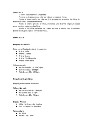 Socorrista 2
Escolher o colar cervical apropriado;
Passar a parte posterior do colar por trás do pescoço da vitima;
Colocar a parte anterior do colar cervical, encaixando no queixo da vítima de
forma que esteja apoiado firmemente;
Ajustar o colar e prender o velcro, mantendo uma discreta folga (um dedo)
entre o colar e o pescoço da vítima;
Manter a imobilização lateral da cabeça até que a mesma seja imobilizada
(apoio lateral, preso pelas correias da maca).
SINAIS VITAIS
Frequência Cardíaca:
Pode ser verificada através de cinco pontos:
 Artéria Radial
 Artéria Carótida
 Artéria Umeral
 Artéria Tibial Posterior
 Artéria Dorsal do Pé
Valores normais:
 Recém-nascido: 120 a 140 bpm
 2 aninhos: 100 a 120 bpm
 Após 2 anos: 80 a 100 bpm
Frequência Respiratória:
Respiração Abdominal ou torácica
Valores Normais
 Recém –nascido: 40 a 45 irpm
 Até 6 anos: 20 a 25 irpm
 Após 6 anos: 18 a 20 irpm
Pressão Arterial
 100 a 130 de pressão sistólica
 70 a 85 de pressão diastólica
Temperatura
 RN: 37 ºC
 Adultos: 36 a 37 ºC
 
