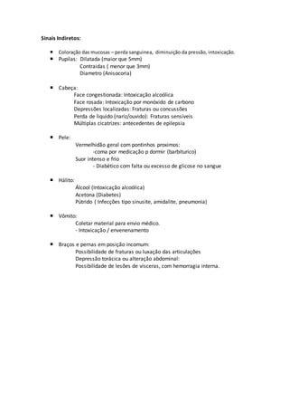 Sinais Indiretos:
 Coloração das mucosas – perda sanguinea, diminuição da pressão, intoxicação.
 Pupilas: Dilatada (maior que 5mm)
Contraidas ( menor que 3mm)
Diametro (Anisocoria)
 Cabeça:
Face congestionada: Intoxicação alcoólica
Face rosada: Intoxicação por monóxido de carbono
Depressões localizadas: Fraturas ou concussões
Perda de liquido (nariz/ouvido): Fraturas sensíveis
Múltiplas cicatrizes: antecedentes de epilepsia
 Pele:
Vermelhidão geral com pontinhos proximos:
-coma por medicação p dormir (barbiturico)
Suor intenso e frio
- Diabético com falta ou excesso de glicose no sangue
 Hálito:
Álcool (Intoxicação alcoólica)
Acetona (Diabetes)
Pútrido ( Infecções tipo sinusite, amidalite, pneumonia)
 Vômito:
Coletar material para envio médico.
- Intoxicação / envenenamento
 Braços e pernas em posição incomum:
Possibilidade de fraturas ou luxação das articulações
Depressão torácica ou alteração abdominal:
Possibilidade de lesões de vísceras, com hemorragia interna.
 