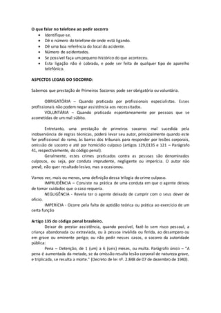 O que falar no telefone ao pedir socorro
 Identifique-se.
 Dê o número do telefone de onde está ligando.
 Dê uma boa referência do local do acidente.
 Número de acidentados.
 Se possível faça um pequeno histórico do que aconteceu.
 Esta ligação não é cobrada, e pode ser feita de qualquer tipo de aparelho
telefônico.
ASPECTOS LEGAIS DO SOCORRO:
Sabemos que prestação de Primeiros Socorros pode ser obrigatória ou voluntária.
OBRIGATÓRIA – Quando praticada por profissionais especialistas. Esses
profissionais não podem negar assistência aos necessitados.
VOLUNTÁRIA – Quando praticada espontaneamente por pessoas que se
acometidas de um mal súbito.
Entretanto, uma prestação de primeiros socorros mal sucedida pela
inobservância de regras técnicas, poderá levar seu autor, principalmente quando este
for profissional do ramo, às barras dos tribunais para responder por lesões corporais,
omissão de socorro e até por homicídio culposo (artigos 129,0135 e 121 – Parágrafo
41, respectivamente, do código penal).
Geralmente, estes crimes praticados contra as pessoas são denominados
culposos, ou seja, por conduta imprudente, negligente ou imperícia. O autor não
prevê, não quer resultado lesivo, mas o ocasionou.
Vamos ver, mais ou menos, uma definição dessa trilogia do crime culposo.
IMPRUDÊNCIA – Consiste na prática de uma conduta em que o agente deixou
de tomar cuidados que o caso requeria.
NEGLIGÊNCIA - Revela ter o agente deixado de cumprir com o seus dever de
oficio.
IMPERÍCIA - Ocorre pela falta de aptidão teórica ou prática ao exercício de um
certa função
Artigo 135 do código penal brasileiro.
Deixar de prestar assistência, quando possível, fazê-lo sem risco pessoal, a
criança abandonada ou extraviada, ou à pessoa inválida ou ferida, ao desamparo ou
em grave ou eminente perigo; ou não pedir nesses casos, o socorro da autoridade
pública:
Pena – Detenção, de 1 (um) a 6 (seis) meses, ou multa. Parágrafo único – “A
pena é aumentada da metade, se da omissão resulta lesão corporal de natureza grave,
e triplicada, se resulta a morte.” (Decreto de lei nº. 2.848 de 07 de dezembro de 1940).
 