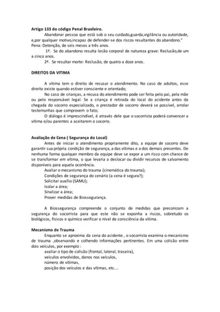 Artigo 133 do código Penal Brasileiro.
Abandonar pessoa que está sob o seu cuidado,guarda,vigilância ou autoridade,
e,por qualquer motivo,incapaz de defender-se dos riscos resultantes do abandono.”
Pena: Detenção, de seis meses a três anos.
1º. Se do abandono resulta lesão corporal de natureza grave: Reclusão,de um
a cinco anos.
2º. Se resultar morte: Reclusão, de quatro a doze anos.
DIREITOS DA VITIMA
A vítima tem o direito de recusar o atendimento. No caso de adultos, esse
direito existe quando estiver consciente e orientado;
No caso de crianças, a recusa do atendimento pode ser feita pelo pai, pela mãe
ou pelo responsável legal. Se a criança é retirada do local do acidente antes da
chegada do socorro especializado, o prestador de socorro deverá se possível, arrolar
testemunhas que comprovem o fato;
O diálogo é imprescindível, é através dele que o socorrista poderá convencer a
vítima e/ou parentes a aceitarem o socorro.
Avaliação de Cena ( Segurança do Local)
Antes de iniciar o atendimento propriamente dito, a equipe de socorro deve
garantir sua própria condição de segurança, a das vítimas e a dos demais presentes. De
nenhuma forma qualquer membro da equipe deve se expor a um risco com chance de
se transformar em vítima, o que levaria a deslocar ou dividir recursos de salvamento
disponíveis para aquela ocorrência.
Avaliar o mecanismo do trauma (cinemática do trauma);
Condições de segurança do cenário (a cena é segura?);
Solicitar auxílio (SAMU);
Isolar a área;
Sinalizar a área;
Prover medidas de Biossegurança.
A Biossegurança compreende o conjunto de medidas que preconizam a
segurança do socorrista para que este não se exponha a riscos, sobretudo os
biológicos, físicos e químico verificar o nível de consciência da vítima.
Mecanismo de Trauma
Enquanto se aproxima da cena do acidente , o socorrista examina o mecanismo
de trauma ,observando e colhendo informações pertinentes. Em uma colisão entre
dois veículos, por exemplo :
avaliar o tipo de colisão (frontal, lateral, traseira),
veículos envolvidos, danos nos veículos,
número de vítimas,
posição dos veículos e das vítimas, etc....
 