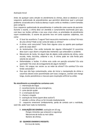 Avaliação Inicial
Antes de qualquer outra atitude no atendimento às vítimas, deve-se obedecer a uma
sequencia padronizada de procedimentos que permitirá determinar qual o principal
problema associado coma lesão ou doença e quais serão as medidas a serem tomadas
para corrigi-lo.
Essa sequencia padronizada de procedimentos é conhecida como exame do paciente.
Durante o exame, a vítima deve ser atendida e sumariamente examinada para que,
com base nas lesões sofridas e nos seus sinais vitais, as prioridades do atendimento
sejam estabelecidas. O exame do paciente leva em conta aspectos subjetivos, tais
como:
 O local da ocorrência. É seguro? Será necessário movimentar a vítima? Há mais
de uma vitima? Pode-se dar conta de todas as vitimas?
 A vítima: está consciente? Tenta falar alguma coisa ou aponta para qualquer
parte do corpo dela?
 As testemunhas: Elas estão tentando dar alguma informação? O socorrista
deve ouvir o que dizem a respeito dos momentos que antecedem o acidente.
 Mecanismo de lesão, há algum tipo de objeto caído próximo da vítima, como
escada, moto, bicicleta, andaime e etc. A vitima pode ter sido ferida pelo
volante do veiculo?
 Deformidades e lesões: A vítima esta caida em posição estranha? Ela esta
queimada? Há sinais de esmagamento de algum membro?
 Sinais: Há sangue nas vestes ou ao redor da vítima?? Ela vomitou? Ela esta
tendo convulsões?
 Para que não haja contaminação, antes de iniciar a manipulação da vítima o
socorrista deverá estar paramentado com luvas cirúrgicas, avental com manga
longa, óculos panorâmicos e mascara para respiração artificial ou ambú.
No atendimento as emergências contamos com:
1 - intervenção de leigos
2 - reconhecimento de uma emergência;
3 - como decidir ajudar
4 - a sinalização do local
5 - chamar o resgate
6 - avaliação da vítima (quem deve avaliar?)
7 - atender a vítima: eficaz se for iniciado imediatamente
8 - sequestro emocional (embotamento, perda de contato com a realidade,
você não pode fazer nada no momento).
9 - AVALIAÇÃO DO CENÁRIO: avaliação em 10 seg.
Perigos iminentes que ameacem a segurança
Mecanismo de lesão ou mal súbito
Número de vítimas.
10 - QUANDO CHAMAR O RESGATE:
Em risco de morte;
 