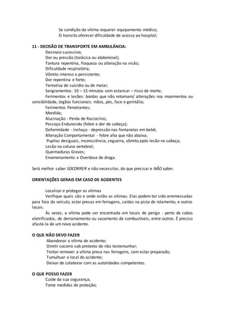 Se condição da vítima requerer equipamento médico;
O transito oferecer dificuldade de acesso ao hospital;
11 - DECISÃO DE TRANSPORTE EM AMBULÂNCIA:
Desmaio sucessivo;
Dor ou pressão (torácica ou abdominal);
Tontura repentina, fraqueza ou alteração na visão;
Dificuldade respiratória;
Vômito intenso e persistente;
Dor repentina e forte;
Tentativa de suicídio ou de matar;
Sangramentos: 10 – 15 minutos sem estancar – risco de morte;
Ferimentos e lesões: bordas que não retornam/ alterações nos movimentos ou
sensibilidade, órgãos funcionais: mãos, pés, face e genitália;
Ferimentos Penetrantes;
Mordida;
Alucinação - Perda de Raciocínio;
Pescoço Endurecido (febre e dor de cabeça);
Deformidade - inchaço - depressão nas fontanelas em bebê;
Alteração Comportamental - febre alta que não abaixa;
Pupilas desiguais, inconsciência, cegueira, vômito,após lesão na cabeça;
Lesão na coluna vertebral;
Queimaduras Graves;
Envenenamento e Overdose de droga.
Será melhor saber SOCORRER e não necessitar, do que precisar e NÃO saber.
ORIENTAÇÕES GERAIS EM CASO DE ACIDENTES
Localizar e proteger as vítimas
Verifique quais são e onde estão as vítimas. Elas podem ter sido arremessadas
para fora do veículo, estar presas em ferragens, caídas na pista de rolamento, e outros
locais.
Às vezes, a vítima pode ser encontrada em locais de perigo - perto de cabos
eletrificados, de derramamento ou vazamento de combustíveis, entre outros. É preciso
afastá-la de um novo acidente.
O QUE NÃO DEVO FAZER
Abandonar a vítima de acidente;
Omitir socorro sob pretexto de não testemunhar;
Tentar remover a vítima presa nas ferragens, sem estar preparado;
Tumultuar o local do acidente;
Deixar de colaborar com as autoridades competentes.
O QUE POSSO FAZER
Cuide da sua segurança;
Tome medidas de proteção;
 