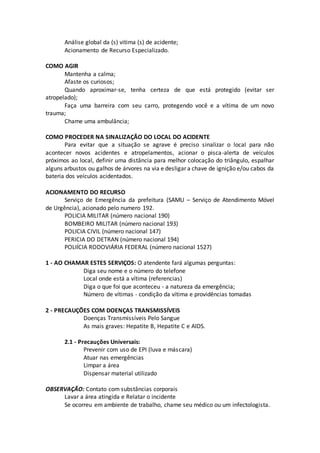 Análise global da (s) vitima (s) de acidente;
Acionamento de Recurso Especializado.
COMO AGIR
Mantenha a calma;
Afaste os curiosos;
Quando aproximar-se, tenha certeza de que está protegido (evitar ser
atropelado);
Faça uma barreira com seu carro, protegendo você e a vítima de um novo
trauma;
Chame uma ambulância;
COMO PROCEDER NA SINALIZAÇÃO DO LOCAL DO ACIDENTE
Para evitar que a situação se agrave é preciso sinalizar o local para não
acontecer novos acidentes e atropelamentos, acionar o pisca-alerta de veículos
próximos ao local, definir uma distância para melhor colocação do triângulo, espalhar
alguns arbustos ou galhos de árvores na via e desligar a chave de ignição e/ou cabos da
bateria dos veículos acidentados.
ACIONAMENTO DO RECURSO
Serviço de Emergência da prefeitura (SAMU – Serviço de Atendimento Móvel
de Urgência), acionado pelo numero 192.
POLICIA MILITAR (número nacional 190)
BOMBEIRO MILITAR (número nacional 193)
POLICIA CIVIL (número nacional 147)
PERICIA DO DETRAN (número nacional 194)
POLIÍCIA RODOVIÁRIA FEDERAL (número nacional 1527)
1 - AO CHAMAR ESTES SERVIÇOS: O atendente fará algumas perguntas:
Diga seu nome e o número do telefone
Local onde está a vítima (referencias)
Diga o que foi que aconteceu - a natureza da emergência;
Número de vítimas - condição da vítima e providências tomadas
2 - PRECAUÇÕES COM DOENÇAS TRANSMISSÍVEIS
Doenças Transmissíveis Pelo Sangue
As mais graves: Hepatite B, Hepatite C e AIDS.
2.1 - Precauções Universais:
Prevenir com uso de EPI (luva e máscara)
Atuar nas emergências
Limpar a área
Dispensar material utilizado
OBSERVAÇÃO: Contato com substâncias corporais
Lavar a área atingida e Relatar o incidente
Se ocorreu em ambiente de trabalho, chame seu médico ou um infectologista.
 