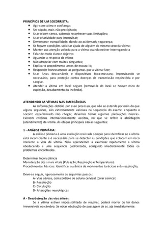 PRINCÍPIOS DE UM SOCORRISTA:
 Agir com calma e confiança;
 Ser rápido, mais não precipitado;
 Usar o bom senso, sabendo reconhecer suas limitações;
 Usar criatividade para improvisar;
 Demonstrar tranquilidade, dando ao acidentado segurança;
 Se houver condições solicitar ajuda de alguém do mesmo sexo da vítima;
 Manter sua atenção voltada para a vítima quando estiver interrogando-a
 Falar de modo claro e objetivo
 Aguardar a resposta da vítima
 Não atropelar com muitas perguntas;
 Explicar o procedimento antes de excuta-lo;
 Responder honestamente as perguntas que a vítima fizer;
 Usar luvas descartáveis e dispositivos boca-mascara, improvisando se
necessário, para proteção contra doenças de transmissão respiratória e por
sangue.
 Atender a vítima em local seguro (removê-la do local se houver risco de
explosão, desabamento ou incêndio).
ATENDENDO AS VÍTIMAS NAS EMERGÊNCIAS
As informações obtidas por esse processo, que não se estende por mais do que
alguns segundos, são extremamente valiosas na sequencia do exame, enquanto o
socorro especializado não chegar, devemos tomar algumas precauções básicas.
Existem critérios internacionalmente aceitos, no que se refere a abordagem
(atendimento) da vítima. As etapas principais são as seguintes:
1 - ANÁLISE PRIMÁRIA:
A análise primaria é uma avaliação realizada sempre para identificar se a vítima
está inconsciente e é necessária para se detectar as condições que colocam em risco
iminente a vida da vítima. Nela aprendemos a examinar rapidamente a vítima
obedecendo a uma sequencia padronizada, corrigindo imediatamente todos os
problemas encontrados.
Determinar Inconsciência
Manutenção dos sinais vitais (Pulsação, Respiração e Temperatura).
Procedimentos básicos: Identificar ausência de movimentos torácicos e da respiração;
Deve-se seguir, rigorosamente os seguintes passos:
A- Vias aéreas, com controle de coluna cervical (colar cervical)
B- Respiração
C- Circulação
D- Alterações neurológicas
A - Desobstrução das vias aéreas:
Se a vítima estiver impossibilitada de respirar, poderá morrer ou ter danos
irreversíveis no cérebro. Se notar obstrução de passagem de ar, aja imediatamente:
 