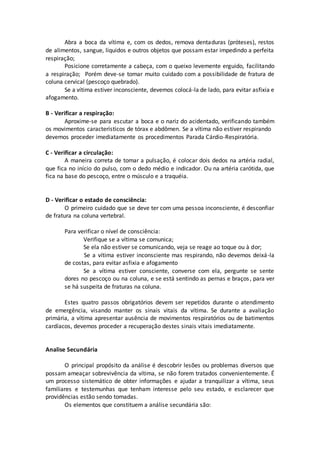 Abra a boca da vítima e, com os dedos, remova dentaduras (próteses), restos
de alimentos, sangue, líquidos e outros objetos que possam estar impedindo a perfeita
respiração;
Posicione corretamente a cabeça, com o queixo levemente erguido, facilitando
a respiração; Porém deve-se tomar muito cuidado com a possibilidade de fratura de
coluna cervical (pescoço quebrado).
Se a vítima estiver inconsciente, devemos colocá-la de lado, para evitar asfixia e
afogamento.
B - Verificar a respiração:
Aproxime-se para escutar a boca e o nariz do acidentado, verificando também
os movimentos característicos de tórax e abdômen. Se a vítima não estiver respirando
devemos proceder imediatamente os procedimentos Parada Cárdio-Respiratória.
C - Verificar a circulação:
A maneira correta de tomar a pulsação, é colocar dois dedos na artéria radial,
que fica no início do pulso, com o dedo médio e indicador. Ou na artéria carótida, que
fica na base do pescoço, entre o músculo e a traquéia.
D - Verificar o estado de consciência:
O primeiro cuidado que se deve ter com uma pessoa inconsciente, é desconfiar
de fratura na coluna vertebral.
Para verificar o nível de consciência:
Verifique se a vítima se comunica;
Se ela não estiver se comunicando, veja se reage ao toque ou à dor;
Se a vítima estiver inconsciente mas respirando, não devemos deixá-la
de costas, para evitar asfixia e afogamento
Se a vítima estiver consciente, converse com ela, pergunte se sente
dores no pescoço ou na coluna, e se está sentindo as pernas e braços, para ver
se há suspeita de fraturas na coluna.
Estes quatro passos obrigatórios devem ser repetidos durante o atendimento
de emergência, visando manter os sinais vitais da vítima. Se durante a avaliação
primária, a vítima apresentar ausência de movimentos respiratórios ou de batimentos
cardíacos, devemos proceder a recuperação destes sinais vitais imediatamente.
Analise Secundária
O principal propósito da análise é descobrir lesões ou problemas diversos que
possam ameaçar sobrevivência da vítima, se não forem tratados convenientemente. É
um processo sistemático de obter informações e ajudar a tranquilizar a vítima, seus
familiares e testemunhas que tenham interesse pelo seu estado, e esclarecer que
providências estão sendo tomadas.
Os elementos que constituem a análise secundária são:
 