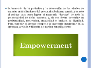 la inversión de la pirámide y la conversión de los niveles de mandos en facilitadores del personal subalterno constituyen sólo el primer paso para lograr el necesario “destape” de toda la potencialidad de dicho personal y, de esa forma potenciar su productividad, motivación, creatividad e, incluso, su dignidad. Para cumplir el proceso completo es necesario incorporar en la empresa la visión y filosofía de gestión conocida como: Empowerment 